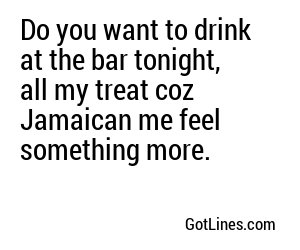 Do you want to drink at the bar tonight, all my treat coz Jamaican me feel something more.