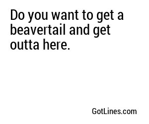 Do you want to get a beavertail and get outta here.
