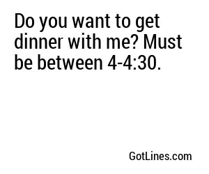 Do you want to get dinner with me? Must be between 4-4:30.
