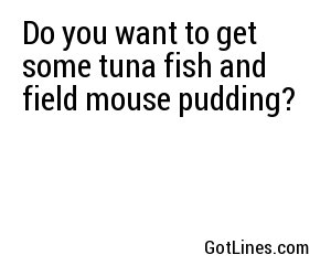 Do you want to get some tuna fish and field mouse pudding?

