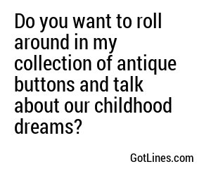 Do you want to roll around in my collection of antique buttons and talk about our childhood dreams?
