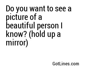 Do you want to see a picture of a beautiful person I know? (hold up a mirror) 