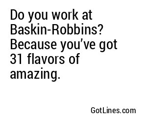 Do you work at Baskin-Robbins? Because you’ve got 31 flavors of amazing.