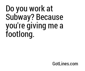 Do you work at Subway? Because you're giving me a footlong.

