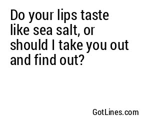 Do your lips taste like sea salt, or should I take you out and find out?