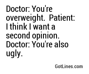 Doctor: You're overweight.
Patient: I think I want a second opinion.
Doctor: You're also ugly.
