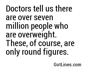 Doctors tell us there are over seven million people who are overweight. These, of course, are only round figures.
