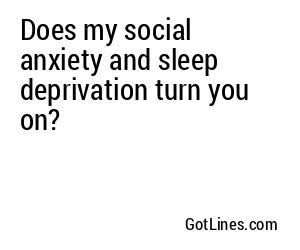 Does my social anxiety and sleep deprivation turn you on?
