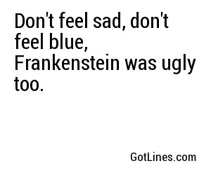 Don't feel sad, don't feel blue, Frankenstein was ugly too.