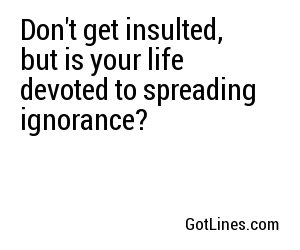 Don't get insulted, but is your life devoted to spreading ignorance?