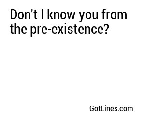 Don't I know you from the pre-existence?
