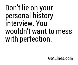 Don't lie on your personal history interview. You wouldn't want to mess with perfection.
