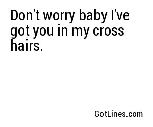 Don't worry baby I've got you in my cross hairs.