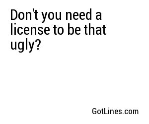 Don't you need a license to be that ugly?