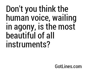 Don't you think the human voice, wailing in agony, is the most beautiful of all instruments?
