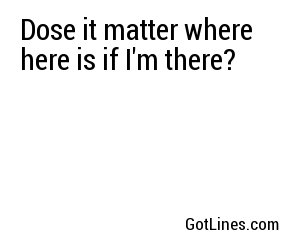 Dose it matter where here is if I'm there?