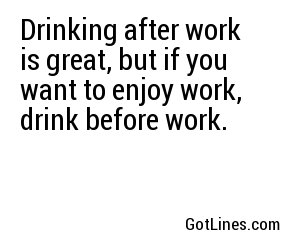 Drinking after work is great, but if you want to enjoy work, drink before work.