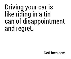 Driving your car is like riding in a tin can of disappointment and regret.
