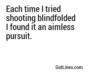 Each time I tried shooting blindfolded I found it an aimless pursuit.
