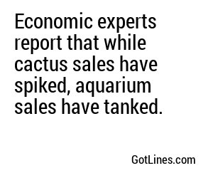 Economic experts report that while cactus sales have spiked, aquarium sales have tanked.