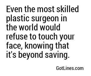 Even the most skilled plastic surgeon in the world would throw up their hands in defeat at the sight of your face.
