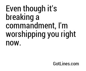 Even though it's breaking a commandment, I'm worshipping you right now.
