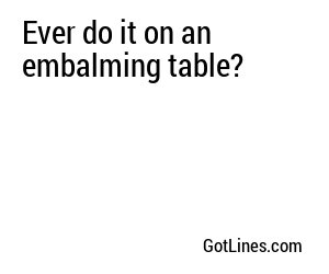Ever do it on an embalming table?
