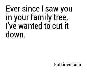 Ever since I saw you in your family tree, I've wanted to cut it down.