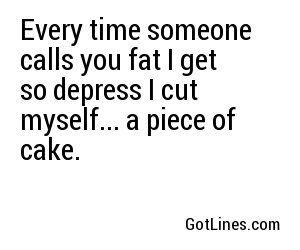 Every time someone calls you fat I get so depress I cut myself... a piece of cake.