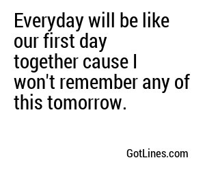 Everyday will be like our first day together cause I won't remember any of this tomorrow.

