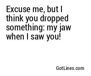 Excuse me, but I think you dropped something: my jaw when I saw you!