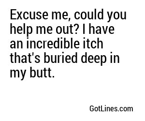 Excuse me, could you help me out? I have an incredible itch that's buried deep in my butt.
