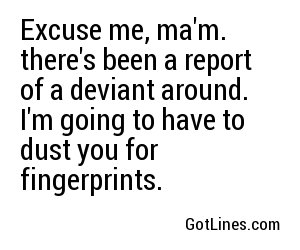 Excuse me, ma'm. there's been a report of a deviant around. I'm going to have to dust you for fingerprints.

