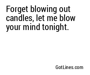 Forget blowing out candles, let me blow your mind tonight.