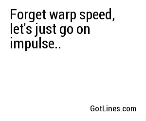 Forget warp speed, let's just go on impulse..
