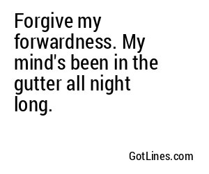 Forgive my forwardness. My mind's been in the gutter all night long.