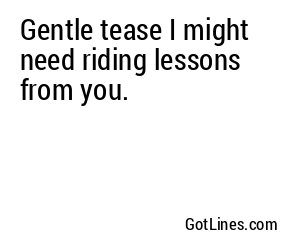 Gentle tease I might need riding lessons from you.