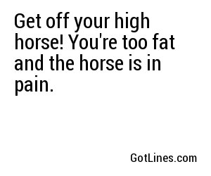 Get off your high horse! You're too fat and the horse is in pain.