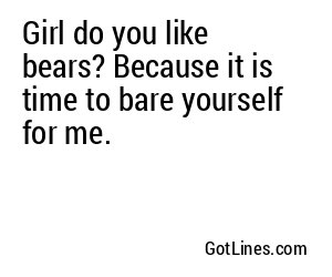 Girl do you like bears? Because it is time to bare yourself for me.