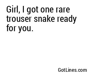 Girl, I got one rare trouser snake ready for you.