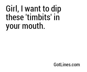 Girl, I want to dip these 'timbits' in your mouth.
