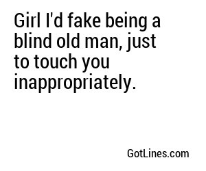 Girl I'd fake being a blind old man, just to touch you inappropriately.
