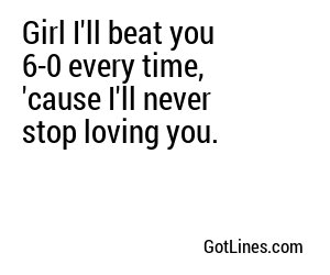 Girl I'll beat you 6-0 every time, 'cause I'll never stop loving you.
