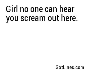 Girl no one can hear you scream out here.
