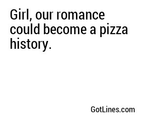 Girl, our romance could become a pizza history.

