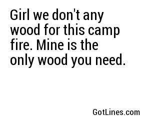 Girl we don't any wood for this camp fire. Mine is the only wood you need.
