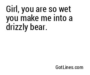 Girl, you are so wet you make me into a drizzly bear.