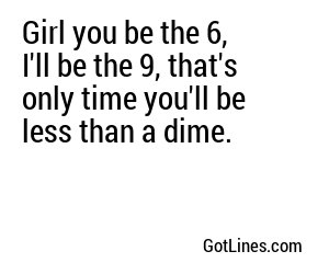 Girl you be the 6, I'll be the 9, that's only time you'll be less than a dime.