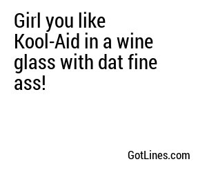 Girl you like Kool-Aid in a wine glass with dat fine ass!
