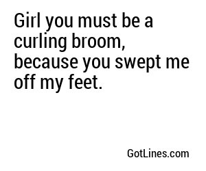 Girl you must be a curling broom, because you swept me off my feet.
